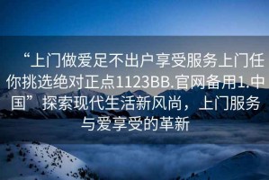 “上門(mén)做愛(ài)足不出戶(hù)享受服務(wù)上門(mén)任你挑選絕對正點(diǎn)1123BB.官網(wǎng)備用1.中國”探索現代生活新風(fēng)尚，上門(mén)服務(wù)與愛(ài)享受的革新