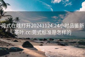 莞式在線(xiàn)打開(kāi)20241124.24小時(shí)品鑒新茶葉.cc:莞式標準是怎樣的