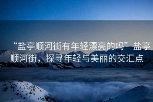 “鹽亭順河街有年輕漂亮的嗎”鹽亭順河街，探尋年輕與美麗的交匯點(diǎn)