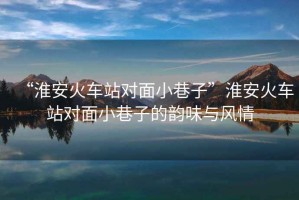 “淮安火車(chē)站對面小巷子”淮安火車(chē)站對面小巷子的韻味與風(fēng)情