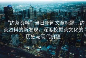 “約茶資料”當日新聞文章標題，約茶資料的新發(fā)現，深度挖掘茶文化的歷史與現代價(jià)值