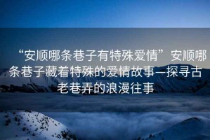 “安順哪條巷子有特殊愛(ài)情”安順哪條巷子藏著(zhù)特殊的愛(ài)情故事—探尋古老巷弄的浪漫往事
