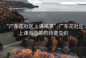 “廣東花社區上課喝茶”廣東花社區，上課與品茶的詩(shī)意交織