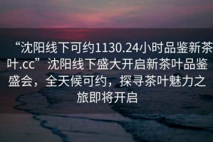 “沈陽(yáng)線(xiàn)下可約1130.24小時(shí)品鑒新茶葉.cc”沈陽(yáng)線(xiàn)下盛大開(kāi)啟新茶葉品鑒盛會(huì )，全天候可約，探尋茶葉魅力之旅即將開(kāi)啟