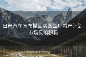 日產(chǎn)汽車(chē)宣布撤回美國工廠(chǎng)減產(chǎn)計劃，市場(chǎng)反響積極
