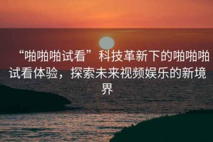 “啪啪啪試看”科技革新下的啪啪啪試看體驗，探索未來(lái)視頻娛樂(lè )的新境界