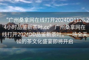 “廣州桑拿網(wǎng)在線(xiàn)打開(kāi)2024DD1126.24小時(shí)品鑒新茶葉.cc”廣州桑拿網(wǎng)在線(xiàn)打開(kāi)2024DD品鑒新茶葉，一場(chǎng)全天候的茶文化盛宴即將開(kāi)啟