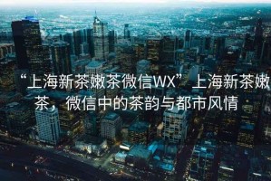 “上海新茶嫩茶微信WX”上海新茶嫩茶，微信中的茶韻與都市風(fēng)情