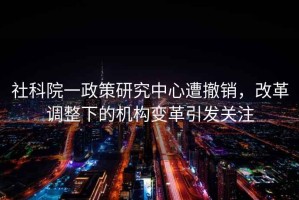 社科院一政策研究中心遭撤銷(xiāo)，改革調整下的機構變革引發(fā)關(guān)注