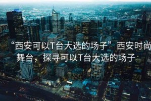 “西安可以T臺大選的場(chǎng)子”西安時(shí)尚舞臺，探尋可以T臺大選的場(chǎng)子