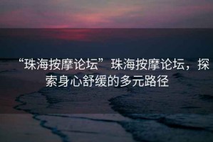 “珠海按摩論壇”珠海按摩論壇，探索身心舒緩的多元路徑