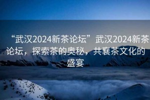 “武漢2024新茶論壇”武漢2024新茶論壇，探索茶的奧秘，共襄茶文化的盛宴