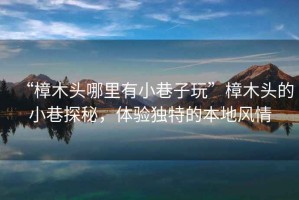“樟木頭哪里有小巷子玩”樟木頭的小巷探秘，體驗獨特的本地風(fēng)情