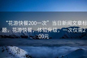 “花游快餐200一次”當日新聞文章標題，花游快餐，體驗升級，一次僅需200元