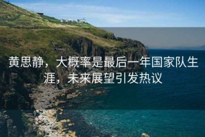 黃思靜，大概率是最后一年國家隊生涯，未來(lái)展望引發(fā)熱議