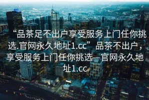 “品茶足不出戶(hù)享受服務(wù)上門(mén)任你挑選.官網(wǎng)永久地址1.cc”品茶不出戶(hù)，享受服務(wù)上門(mén)任你挑選—官網(wǎng)永久地址1.cc