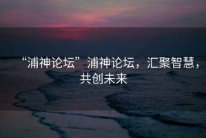 “浦神論壇”浦神論壇，匯聚智慧，共創(chuàng  )未來(lái)