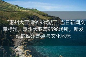 “惠州大亞灣9598場(chǎng)所”當日新聞文章標題，惠州大亞灣9598場(chǎng)所，新發(fā)現的娛樂(lè )熱點(diǎn)與文化地標