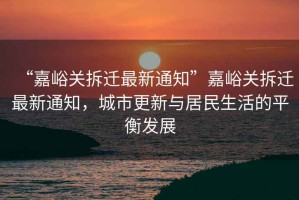 “嘉峪關(guān)拆遷最新通知”嘉峪關(guān)拆遷最新通知，城市更新與居民生活的平衡發(fā)展