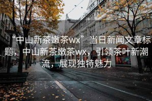 “中山新茶嫩茶wx”當日新聞文章標題，中山新茶嫩茶wx，引領(lǐng)茶葉新潮流，展現獨特魅力