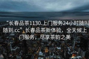 “長(cháng)春品茶1130.上門(mén)服務(wù)24小時(shí)隨叫隨到.cc”長(cháng)春品茶新體驗，全天候上門(mén)服務(wù)，盡享茶韻之美