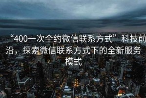 “400一次全約微信聯(lián)系方式”科技前沿，探索微信聯(lián)系方式下的全新服務(wù)模式