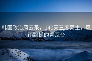 韓國政治風(fēng)云錄，140天三度易主，風(fēng)雨飄搖的青瓦臺