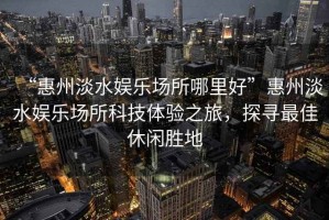 “惠州淡水娛樂(lè )場(chǎng)所哪里好”惠州淡水娛樂(lè )場(chǎng)所科技體驗之旅，探尋最佳休閑勝地