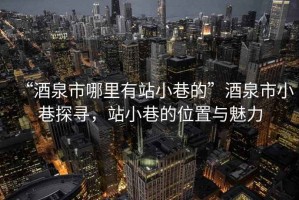 “酒泉市哪里有站小巷的”酒泉市小巷探尋，站小巷的位置與魅力