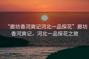 “廊坊香河爽記河北一品探花”廊坊香河爽記，河北一品探花之旅