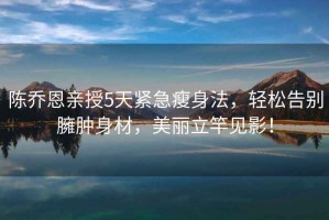 陳喬恩親授5天緊急瘦身法，輕松告別臃腫身材，美麗立竿見(jiàn)影！