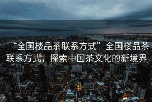 “全國樓品茶聯(lián)系方式”全國樓品茶聯(lián)系方式，探索中國茶文化的新境界