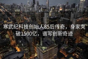 寒武紀科技創(chuàng  )始人85后傳奇，身家突破1500億，譜寫(xiě)創(chuàng  )新奇跡