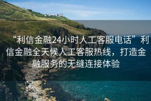 “利信金融24小時(shí)人工客服電話(huà)”利信金融全天候人工客服熱線(xiàn)，打造金融服務(wù)的無(wú)縫連接體驗
