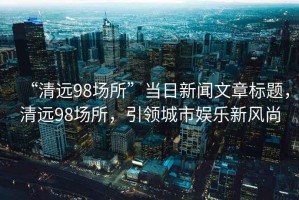 “清遠98場(chǎng)所”當日新聞文章標題，清遠98場(chǎng)所，引領(lǐng)城市娛樂(lè )新風(fēng)尚