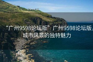 “廣州9598論壇版”廣州9598論壇版，城市風(fēng)景的獨特魅力