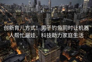 創(chuàng  )新育兒方式！男子釣魚(yú)同時(shí)讓機器人幫忙遛娃，科技助力家庭生活