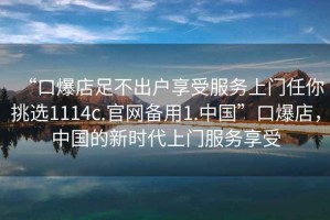 “口爆店足不出戶(hù)享受服務(wù)上門(mén)任你挑選1114c.官網(wǎng)備用1.中國”口爆店，中國的新時(shí)代上門(mén)服務(wù)享受