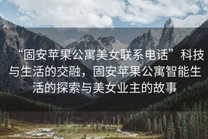 “固安蘋(píng)果公寓美女聯(lián)系電話(huà)”科技與生活的交融，固安蘋(píng)果公寓智能生活的探索與美女業(yè)主的故事