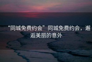 “同城免費約會(huì )”同城免費約會(huì )，邂逅美麗的意外