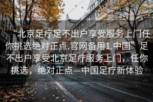 “北京足療足不出戶(hù)享受服務(wù)上門(mén)任你挑選絕對正點(diǎn).官網(wǎng)備用1.中國”足不出戶(hù)享受北京足療服務(wù)上門(mén)，任你挑選，絕對正點(diǎn)—中國足療新體驗