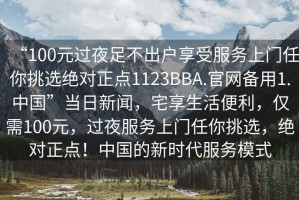 “100元過(guò)夜足不出戶(hù)享受服務(wù)上門(mén)任你挑選絕對正點(diǎn)1123BBA.官網(wǎng)備用1.中國”當日新聞，宅享生活便利，僅需100元，過(guò)夜服務(wù)上門(mén)任你挑選，絕對正點(diǎn)！中國的新時(shí)代服務(wù)模式