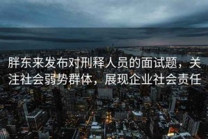 胖東來(lái)發(fā)布對刑釋人員的面試題，關(guān)注社會(huì )弱勢群體，展現企業(yè)社會(huì )責任