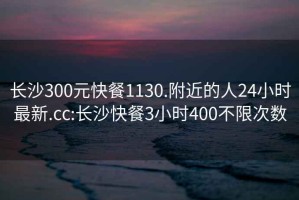長(cháng)沙300元快餐1130.附近的人24小時(shí)最新.cc:長(cháng)沙快餐3小時(shí)400不限次數