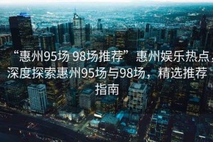 “惠州95場(chǎng) 98場(chǎng)推薦”惠州娛樂(lè )熱點(diǎn)，深度探索惠州95場(chǎng)與98場(chǎng)，精選推薦指南
