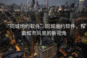 “同城炮約軟件”同城炮約軟件，探索城市風(fēng)景的新視角