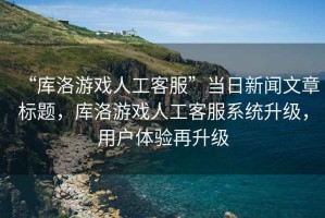 “庫洛游戲人工客服”當日新聞文章標題，庫洛游戲人工客服系統升級，用戶(hù)體驗再升級