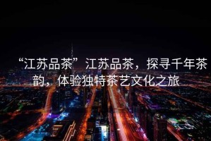 “江蘇品茶”江蘇品茶，探尋千年茶韻，體驗獨特茶藝文化之旅