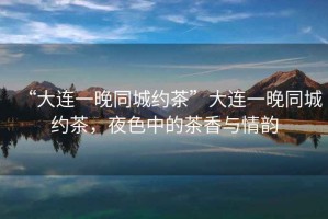 “大連一晚同城約茶”大連一晚同城約茶，夜色中的茶香與情韻