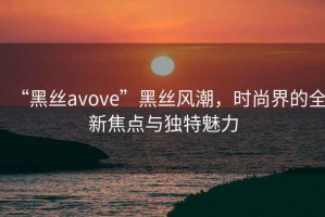 “黑絲avove”黑絲風(fēng)潮，時(shí)尚界的全新焦點(diǎn)與獨特魅力